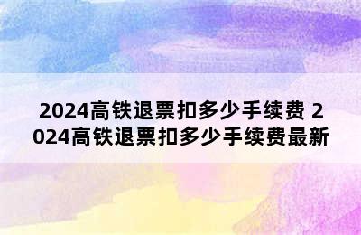 2024高铁退票扣多少手续费 2024高铁退票扣多少手续费最新